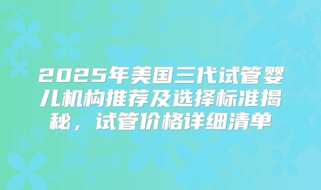 2025年美国三代试管婴儿机构推荐及选择标准揭秘，试管价格详细清单