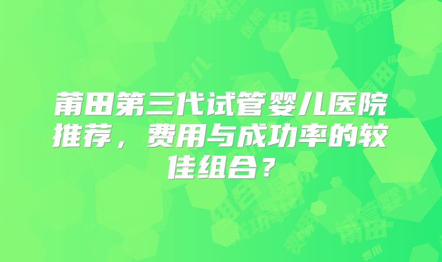 莆田第三代试管婴儿医院推荐，费用与成功率的较佳组合？