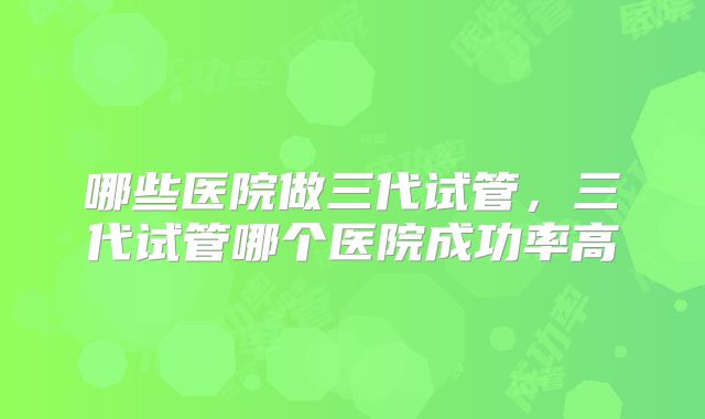 哪些医院做三代试管，三代试管哪个医院成功率高