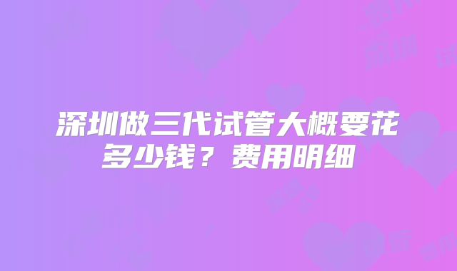 深圳做三代试管大概要花多少钱?费用明细