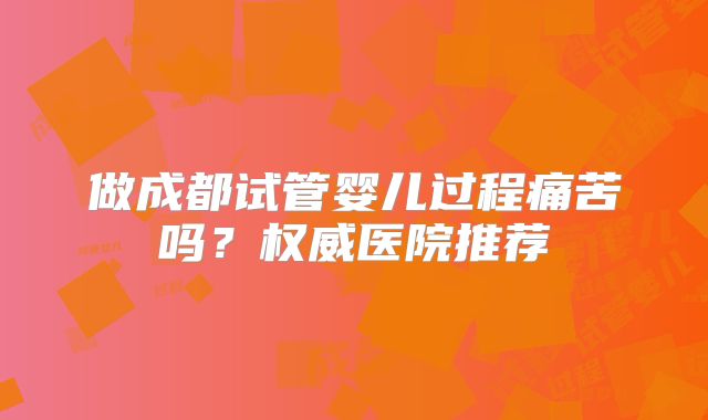 做成都试管婴儿过程痛苦吗?权威医院推荐