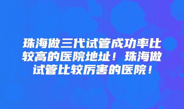 珠海做三代试管成功率比较高的医院地址！珠海做试管比较厉害的医院！