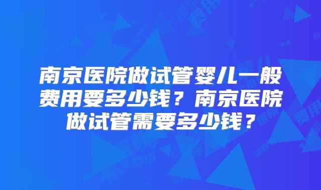 南京医院做试管婴儿一般费用要多少钱？南京医院做试管需要多少钱？