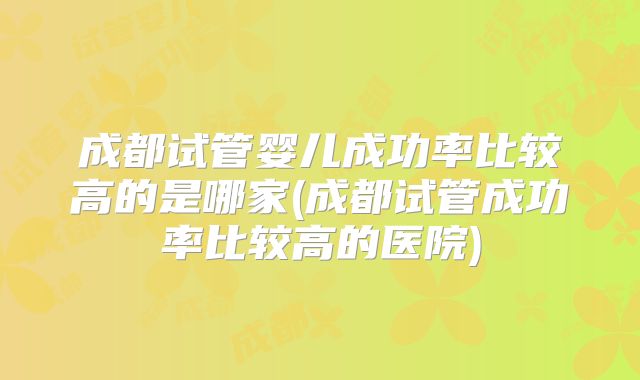 成都试管婴儿成功率比较高的是哪家(成都试管成功率比较高的医院)