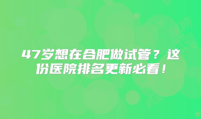 47岁想在合肥做试管？这份医院排名更新必看！
