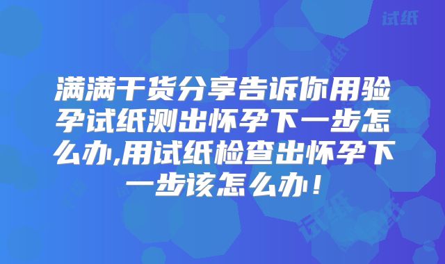 满满干货分享告诉你用验孕试纸测出怀孕下一步怎么办,用试纸检查出怀孕下一步该怎么办！