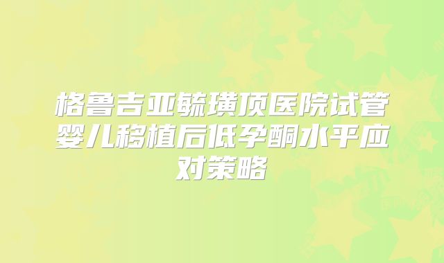 格鲁吉亚毓璜顶医院试管婴儿移植后低孕酮水平应对策略