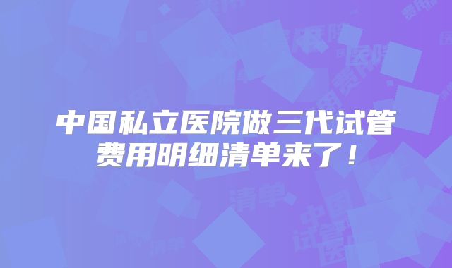 中国私立医院做三代试管费用明细清单来了！