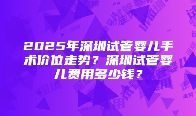 2025年深圳试管婴儿手术价位走势？深圳试管婴儿费用多少钱？