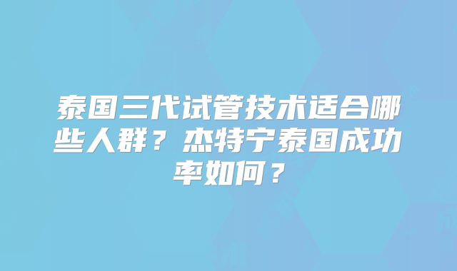 泰国三代试管技术适合哪些人群？杰特宁泰国成功率如何？