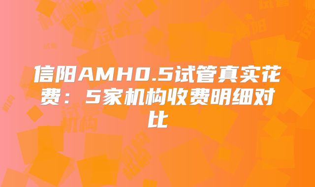 信阳AMH0.5试管真实花费：5家机构收费明细对比
