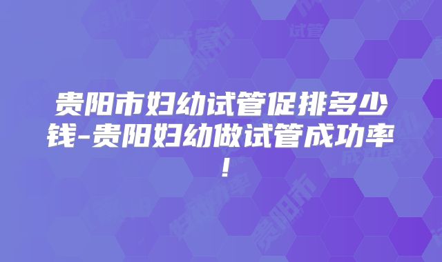 贵阳市妇幼试管促排多少钱-贵阳妇幼做试管成功率！