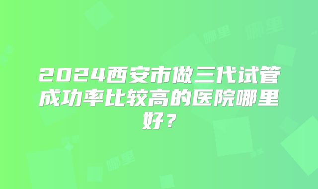 2024西安市做三代试管成功率比较高的医院哪里好？