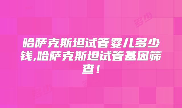 哈萨克斯坦试管婴儿多少钱,哈萨克斯坦试管基因筛查!