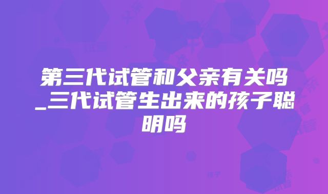 第三代试管和父亲有关吗_三代试管生出来的孩子聪明吗