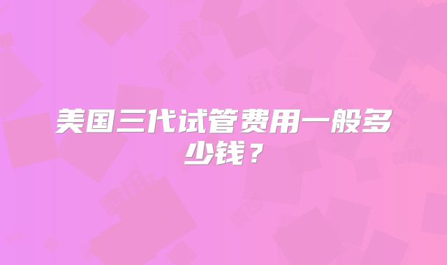 美国三代试管费用一般多少钱?