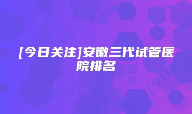 [今日关注]安徽三代试管医院排名