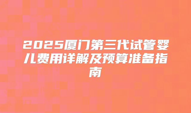 2025厦门第三代试管婴儿费用详解及预算准备指南