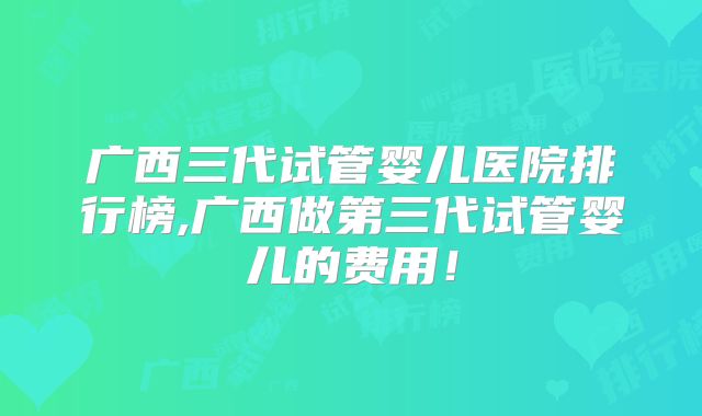 广西三代试管婴儿医院排行榜,广西做第三代试管婴儿的费用！