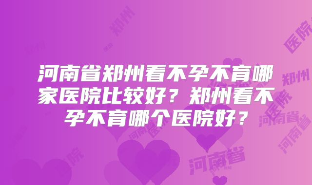 河南省郑州看不孕不育哪家医院比较好？郑州看不孕不育哪个医院好？