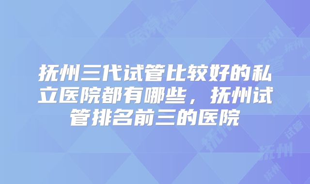 抚州三代试管比较好的私立医院都有哪些，抚州试管排名前三的医院