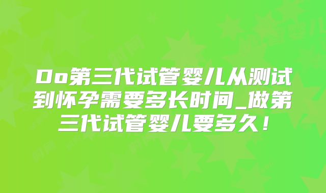 Do第三代试管婴儿从测试到怀孕需要多长时间_做第三代试管婴儿要多久！