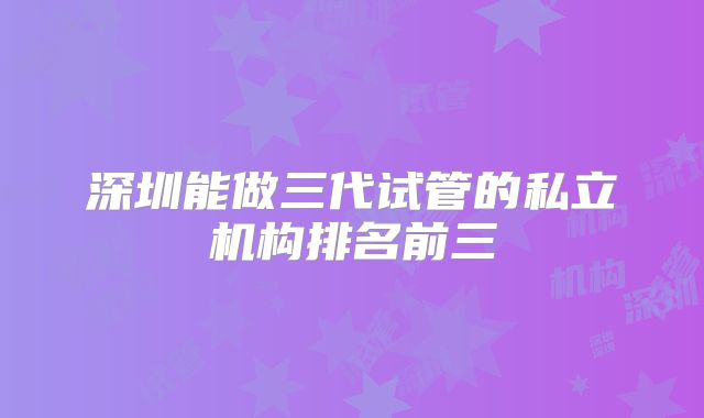 深圳能做三代试管的私立机构排名前三