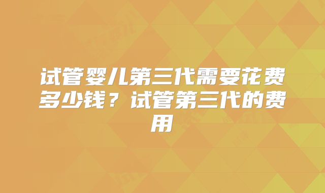 试管婴儿第三代需要花费多少钱？试管第三代的费用