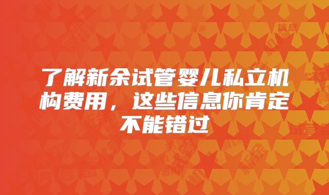 了解新余试管婴儿私立机构费用，这些信息你肯定不能错过