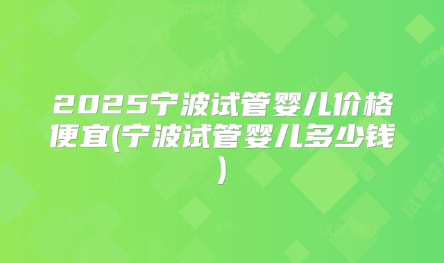 2025宁波试管婴儿价格便宜(宁波试管婴儿多少钱)