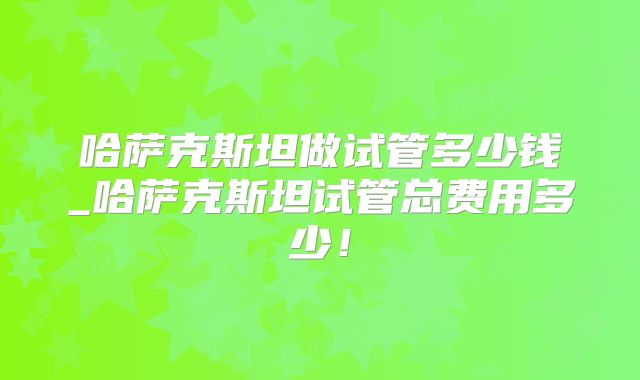 哈萨克斯坦做试管多少钱_哈萨克斯坦试管总费用多少！