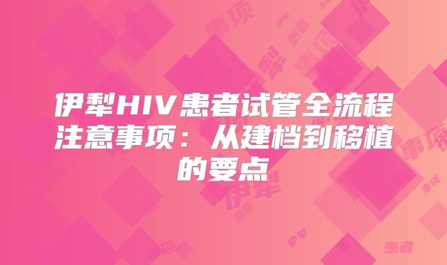 伊犁HIV患者试管全流程注意事项:从建档到移植的要点
