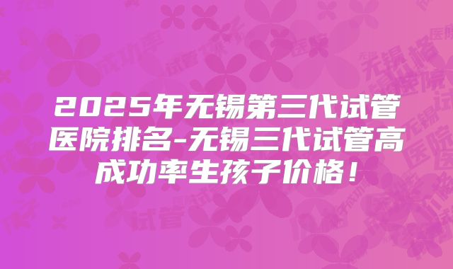 2025年无锡第三代试管医院排名-无锡三代试管高成功率生孩子价格！