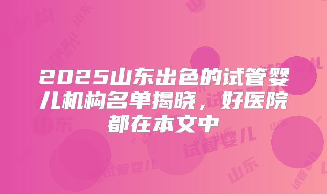 2025山东出色的试管婴儿机构名单揭晓,好医院都在本文中