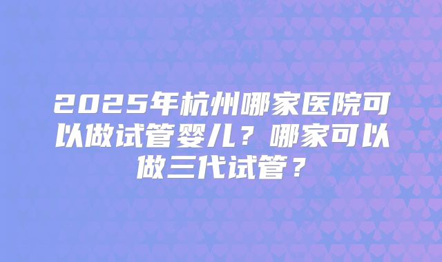 2025年杭州哪家医院可以做试管婴儿？哪家可以做三代试管？