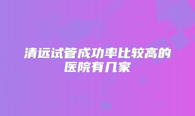 清远试管成功率比较高的医院有几家