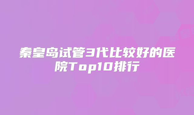 秦皇岛试管3代比较好的医院Top10排行