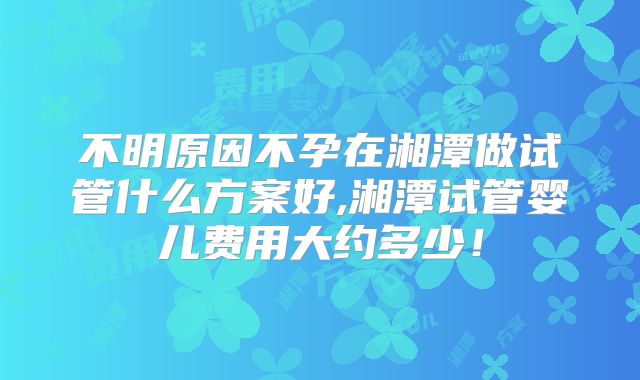 不明原因不孕在湘潭做试管什么方案好,湘潭试管婴儿费用大约多少！