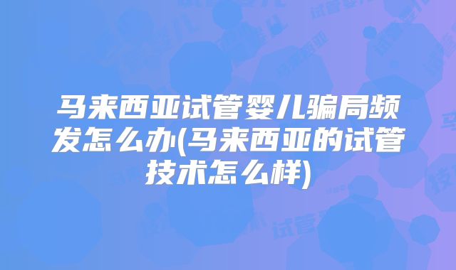 马来西亚试管婴儿骗局频发怎么办(马来西亚的试管技术怎么样)