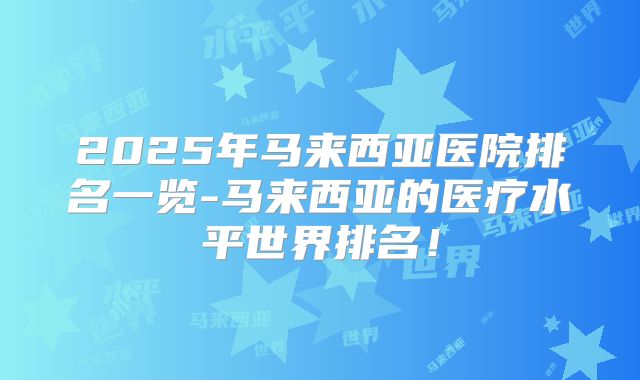 2025年马来西亚医院排名一览-马来西亚的医疗水平世界排名!