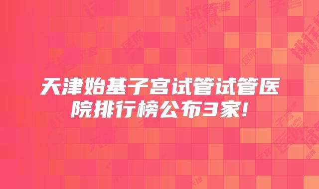 天津始基子宫试管试管医院排行榜公布3家!