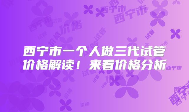 西宁市一个人做三代试管价格解读!来看价格分析