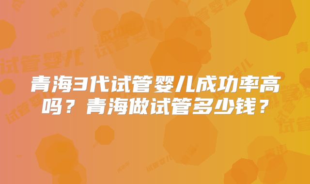 青海3代试管婴儿成功率高吗？青海做试管多少钱？