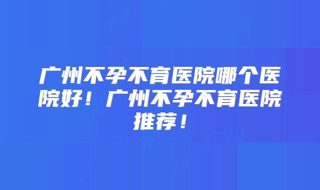 广州不孕不育医院哪个医院好！广州不孕不育医院推荐！