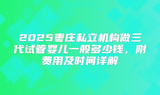 2025枣庄私立机构做三代试管婴儿一般多少钱，附费用及时间详解