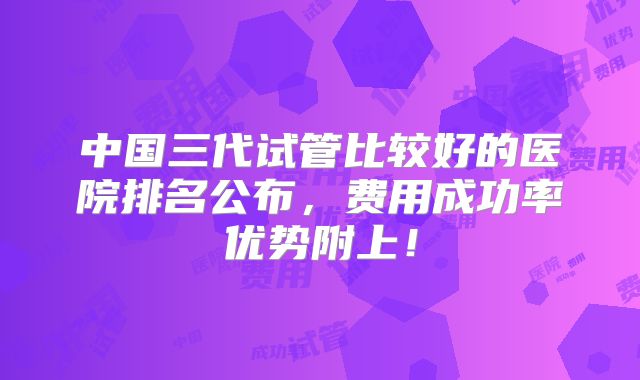 中国三代试管比较好的医院排名公布，费用成功率优势附上！