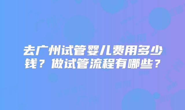 去广州试管婴儿费用多少钱？做试管流程有哪些？