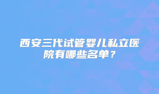 西安三代试管婴儿私立医院有哪些名单？