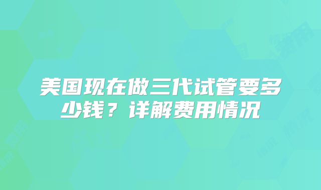 美国现在做三代试管要多少钱？详解费用情况