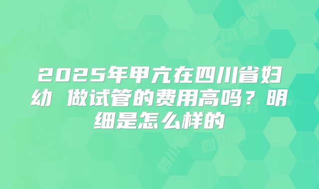 2025年甲亢在四川省妇幼 做试管的费用高吗？明细是怎么样的